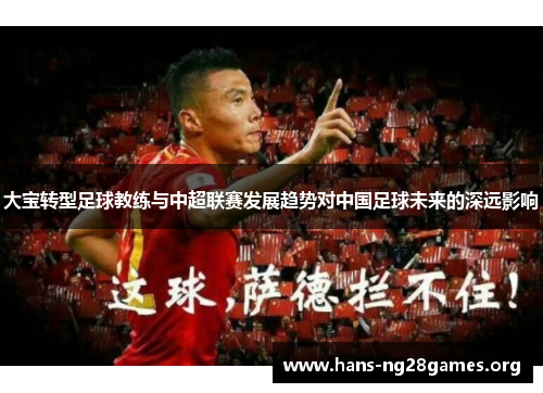 大宝转型足球教练与中超联赛发展趋势对中国足球未来的深远影响