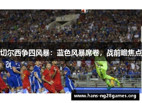 切尔西争四风暴:蓝色风暴席卷,战前瞻焦点