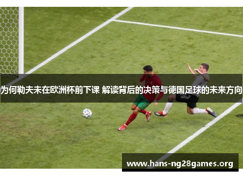为何勒夫未在欧洲杯前下课 解读背后的决策与德国足球的未来方向