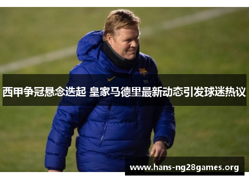 西甲争冠悬念迭起 皇家马德里最新动态引发球迷热议