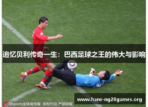 追忆贝利传奇一生:巴西足球之王的伟大与影响