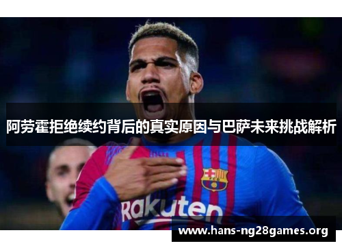 阿劳霍拒绝续约背后的真实原因与巴萨未来挑战解析