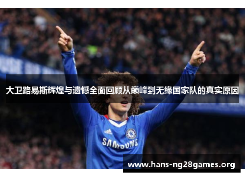 大卫路易斯辉煌与遗憾全面回顾从巅峰到无缘国家队的真实原因 大卫路易斯辉煌与遗憾全面回顾从巅峰到无缘国家队的真实原因