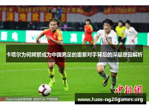 卡塔尔为何频繁成为中国男足的重要对手背后的深层原因解析 卡塔尔为何频繁成为中国男足的重要对手背后的深层原因解析