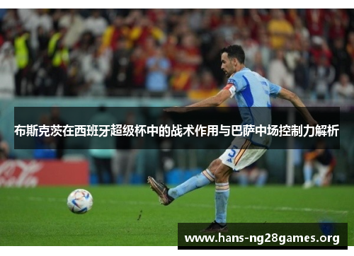 布斯克茨在西班牙超级杯中的战术作用与巴萨中场控制力解析